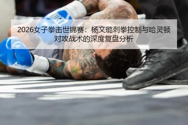 2026女子拳击世锦赛：杨文璐刺拳控制与哈灵顿对攻战术的深度复盘分析